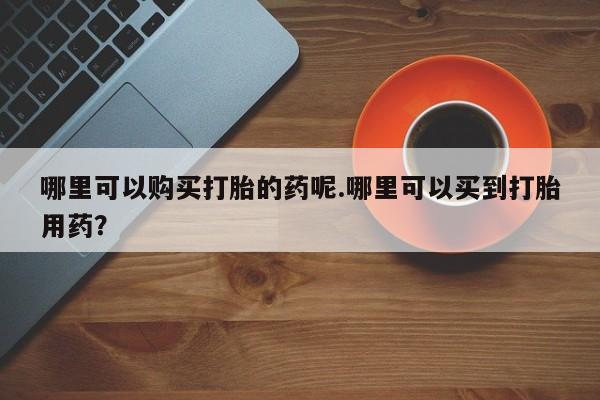 鄱阳打胎药私人店哪里可以购买打胎的药呢.哪里可以买到打胎用药？