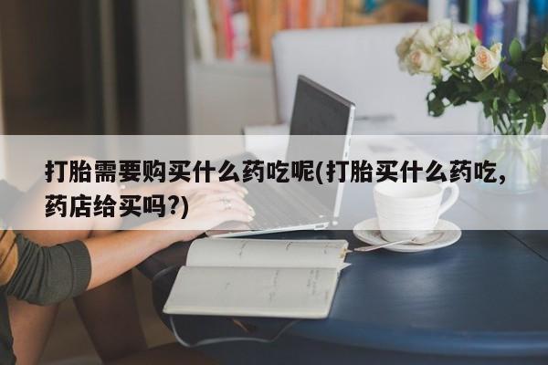 鄱阳打胎药私人店打胎需要购买什么药吃呢(打胎买什么药吃,药店给买吗?)