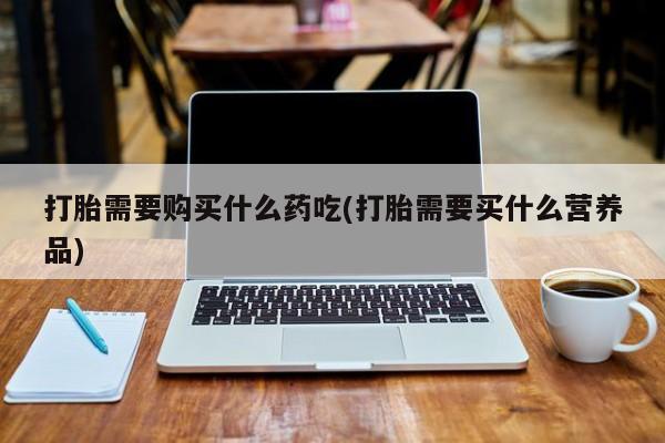 鄱阳打胎药私人店打胎需要购买什么药吃(打胎需要买什么营养品)